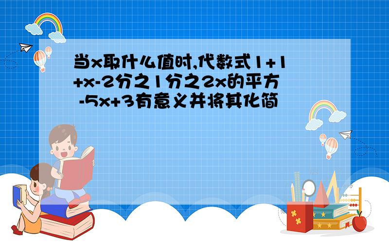 当x取什么值时,代数式1+1+x-2分之1分之2x的平方 -5x+3有意义并将其化简