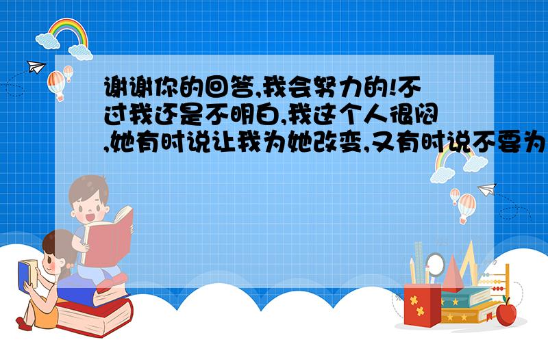 谢谢你的回答,我会努力的!不过我还是不明白,我这个人很闷,她有时说让我为她改变,又有时说不要为她这么做,她到底想要什么?还有,能不能说一下我们在一起时该怎么做,说实话我没碰过女生,