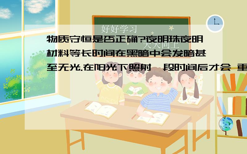 物质守恒是否正确?夜明珠夜明材料等长时间在黑暗中会发暗甚至无光.在阳光下照射一段时间后才会 重新变亮 物质守恒定律是 所有以知的 都是物质 光也算物质 什么物质可以 完全反射光?不