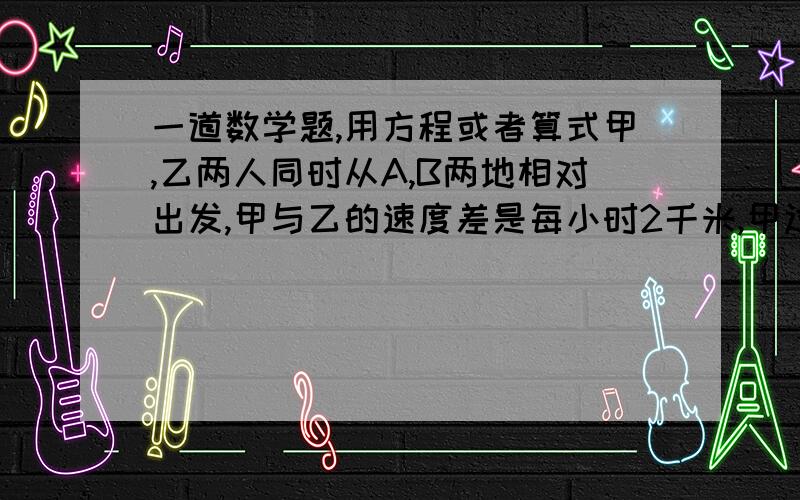 一道数学题,用方程或者算式甲,乙两人同时从A,B两地相对出发,甲与乙的速度差是每小时2千米,甲过了终点4千米处于乙相遇,求甲乙两人行了多久