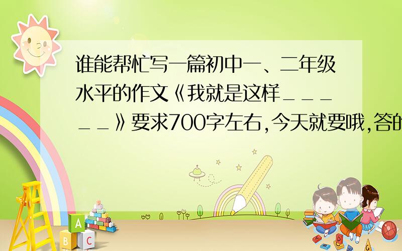 谁能帮忙写一篇初中一、二年级水平的作文《我就是这样_____》要求700字左右,今天就要哦,答的好有追加我就是这样乐观、我就是这样幽默