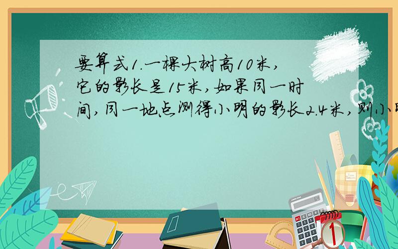 要算式1.一棵大树高10米,它的影长是15米,如果同一时间,同一地点测得小明的影长2.4米,则小明的身高是多少?2.甲、乙、丙三个互相咬合的齿轮,它们齿数的比是12:10:21,那么当甲轮转动70圈时,乙