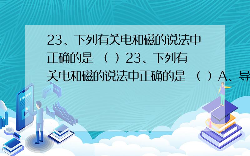 23、下列有关电和磁的说法中正确的是 （ ）23、下列有关电和磁的说法中正确的是 （ ）A、导体在磁场中运动时,一定有电流产生B、通电导体置于磁场中一定会运动C、电流产生的磁场一定与