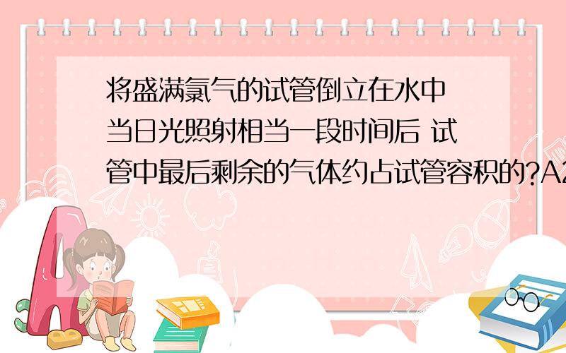 将盛满氯气的试管倒立在水中 当日光照射相当一段时间后 试管中最后剩余的气体约占试管容积的?A2/3 B1...将盛满氯气的试管倒立在水中 当日光照射相当一段时间后 试管中最后剩余的气体约