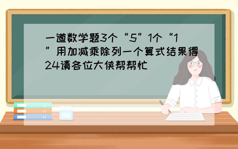 一道数学题3个“5”1个“1”用加减乘除列一个算式结果得24请各位大侠帮帮忙