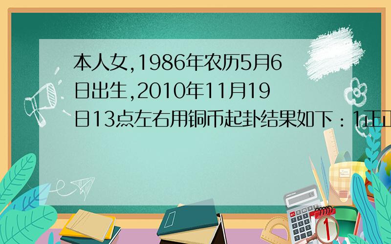 本人女,1986年农历5月6日出生,2010年11月19日13点左右用铜币起卦结果如下：1正正反【少阳】 2正正正【老阴】 3反反反【老阳 】 4正正反【少阳】 5正正反【少阳】 6正正反【少阳】卜此卦想知