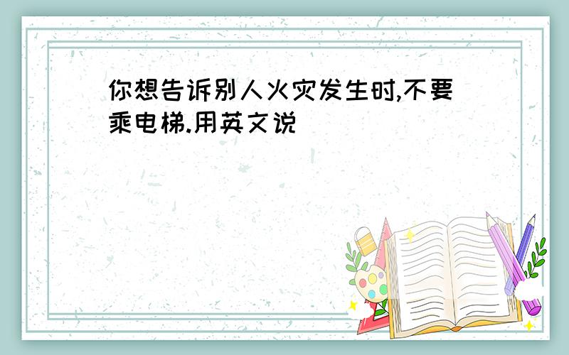 你想告诉别人火灾发生时,不要乘电梯.用英文说