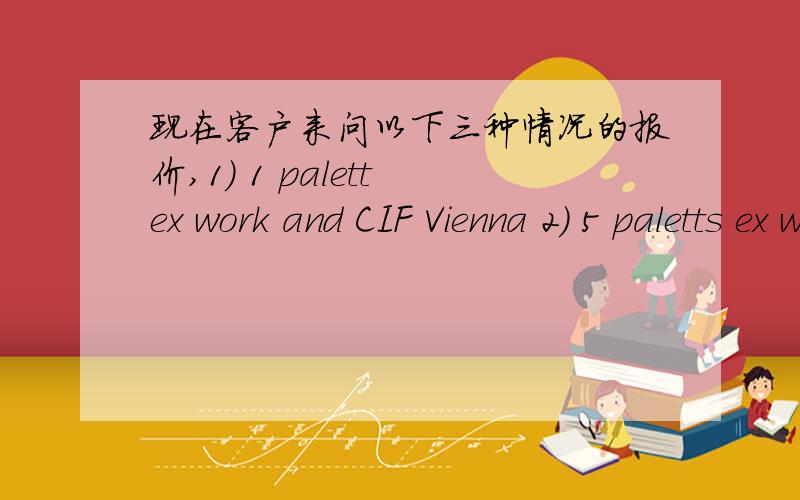 现在客户来问以下三种情况的报价,1) 1 palett ex work and CIF Vienna 2) 5 paletts ex work and CIF Vienna 3) 1 x 20 ft container (max.load - container paletts) ex work and CIF Vienna