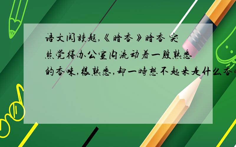 语文阅读题,《暗香》暗香 突然觉得办公室内流动着一股熟悉的香味,很熟悉,却一时想不起来是什么香味.开始还以为是某个同事身上的香水味.可一个个挨着猛嗅一番,却都不是.这时有人提醒