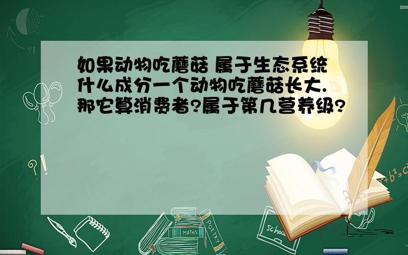 如果动物吃蘑菇 属于生态系统什么成分一个动物吃蘑菇长大.那它算消费者?属于第几营养级?