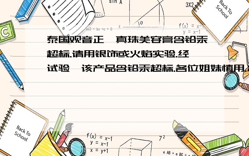 泰国观音正庒真珠美容膏含铅汞超标.请用银饰或火焰实验.经试验,该产品含铅汞超标.各位姐妹慎用.将美白化妆品均匀涂抹在手背处,然后用纯银饰品在该部位稍加用力摩擦,若呈现出黑色或有