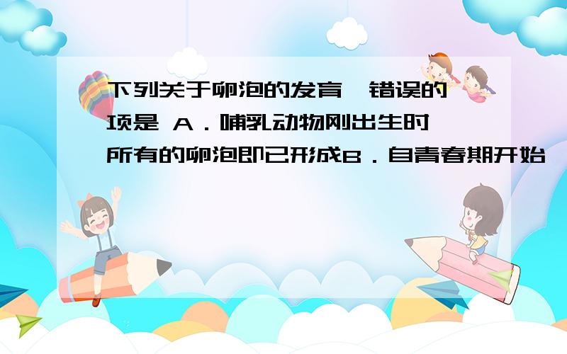 下列关于卵泡的发育,错误的一项是 A．哺乳动物刚出生时,所有的卵泡即已形成B．自青春期开始,所有的原始卵泡同时生长发育C．每28天左右通常只有一个卵泡发育成熟D．大部分卵泡退化,不