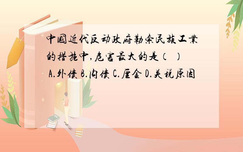 中国近代反动政府勒索民族工业的措施中,危害最大的是（ ） A．外债 B．内债 C．厘金 D．关税原因