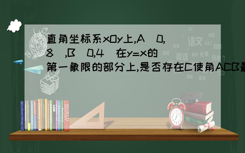 直角坐标系xOy上,A(0,8),B(0,4)在y=x的第一象限的部分上,是否存在C使角ACB最大,求C坐标