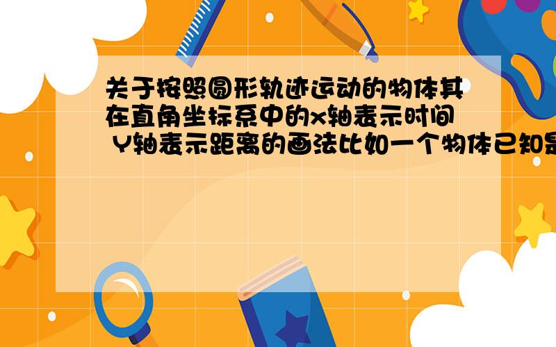 关于按照圆形轨迹运动的物体其在直角坐标系中的x轴表示时间 Y轴表示距离的画法比如一个物体已知是按照圆形的轨迹在运动（理想状态下,不考虑其他问题）半径为r如果要把这个物体随时