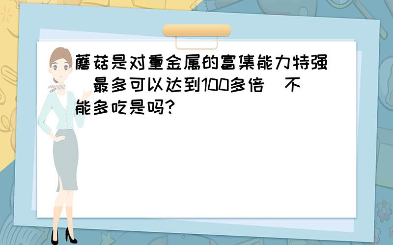 蘑菇是对重金属的富集能力特强（最多可以达到100多倍）不能多吃是吗?