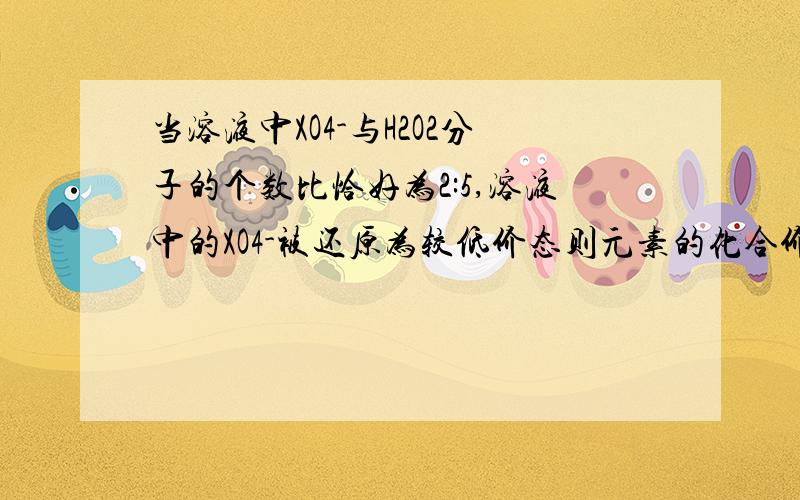 当溶液中XO4-与H2O2分子的个数比恰好为2:5,溶液中的XO4-被还原为较低价态则元素的化合价变为多少 具体分析