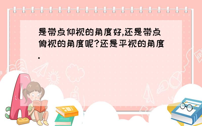 是带点仰视的角度好,还是带点俯视的角度呢?还是平视的角度.