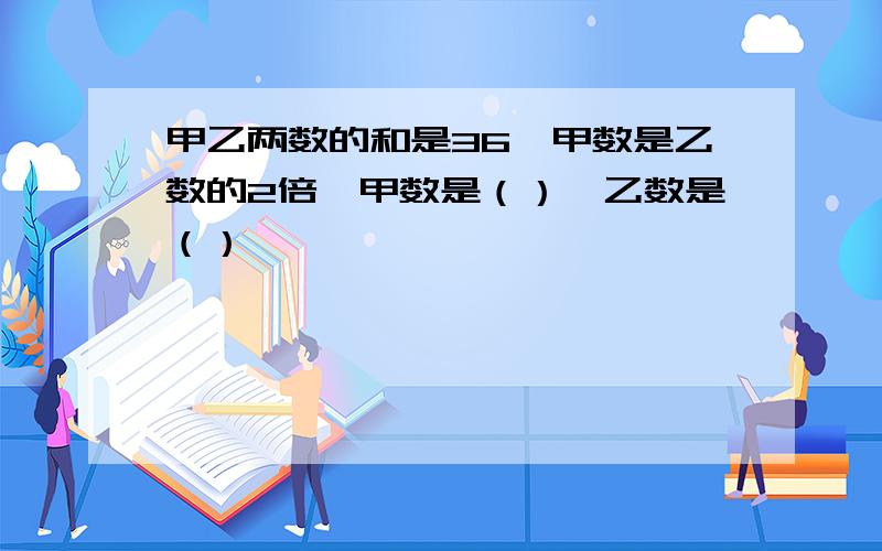 甲乙两数的和是36,甲数是乙数的2倍,甲数是（）,乙数是（）