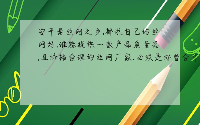 安平是丝网之乡,都说自己的丝网好,谁能提供一家产品质量高,且价格合理的丝网厂家.必须是你曾合作过的