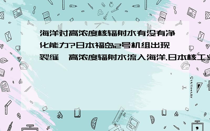 海洋对高浓度核辐射水有没有净化能力?日本福岛2号机组出现裂缝,高浓度辐射水流入海洋.日本核工业安全局发言人西山英彦如是说,同时表示核电站上空大气核辐射量为每小时1000毫西弗.