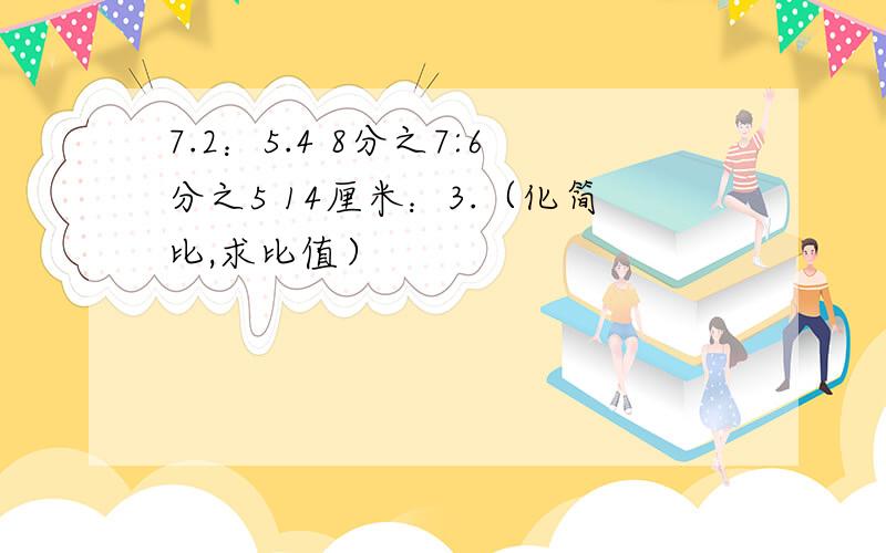 7.2：5.4 8分之7:6分之5 14厘米：3.（化简比,求比值）