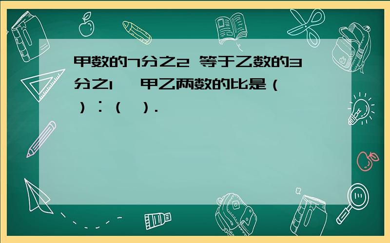 甲数的7分之2 等于乙数的3分之1 ,甲乙两数的比是（ ）：（ ）.