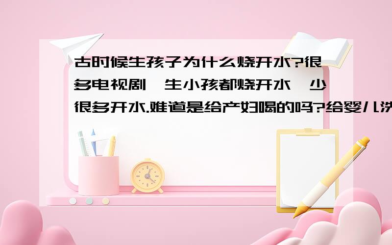 古时候生孩子为什么烧开水?很多电视剧,生小孩都烧开水,少很多开水.难道是给产妇喝的吗?给婴儿洗澡?烧的那些开水是用来干吗的?