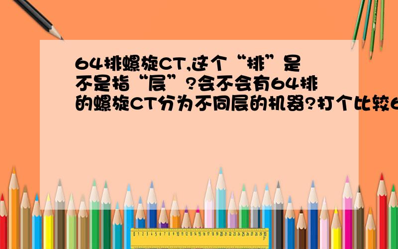 64排螺旋CT,这个“排”是不是指“层”?会不会有64排的螺旋CT分为不同层的机器?打个比较64 排100层CT机和64排120层CT机（只是打个比方）