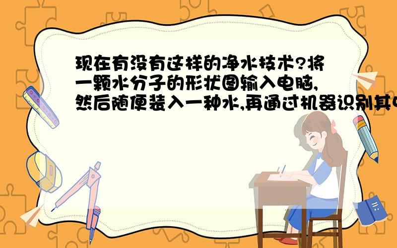 现在有没有这样的净水技术?将一颗水分子的形状图输入电脑,然后随便装入一种水,再通过机器识别其中的水分子,如果是水分子,则所有的水分子将会进入机器的一侧,如果非水分子,则会进入机