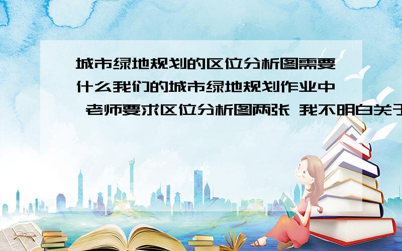 城市绿地规划的区位分析图需要什么我们的城市绿地规划作业中 老师要求区位分析图两张 我不明白关于绿地规划的区位分析图做成PPT形式的要写些什么,是跟绿地有关还是跟区位整体有关的