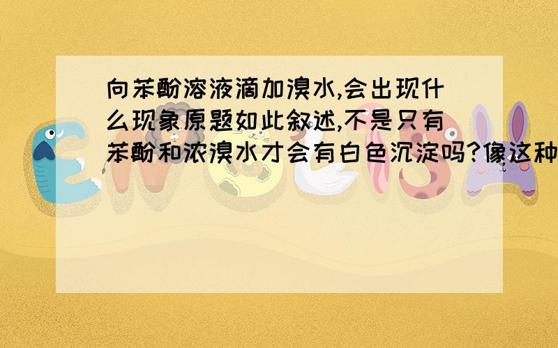 向苯酚溶液滴加溴水,会出现什么现象原题如此叙述,不是只有苯酚和浓溴水才会有白色沉淀吗?像这种题目中不加说明一般指溴水到底是浓的还是稀的呢?