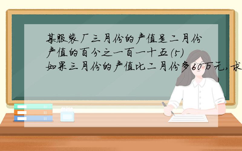 某服装厂三月份的产值是二月份产值的百分之一百一十五（5）如果三月份的产值比二月份多60万元,求二月份及三月份的产值.