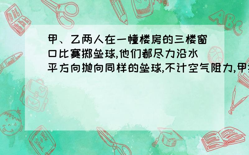 甲、乙两人在一幢楼房的三楼窗口比赛掷垒球,他们都尽力沿水平方向抛向同样的垒球,不计空气阻力,甲掷的水平距离正好是乙的两倍,若乙想水平掷出相当于甲在三楼窗口掷出的距离,则乙应