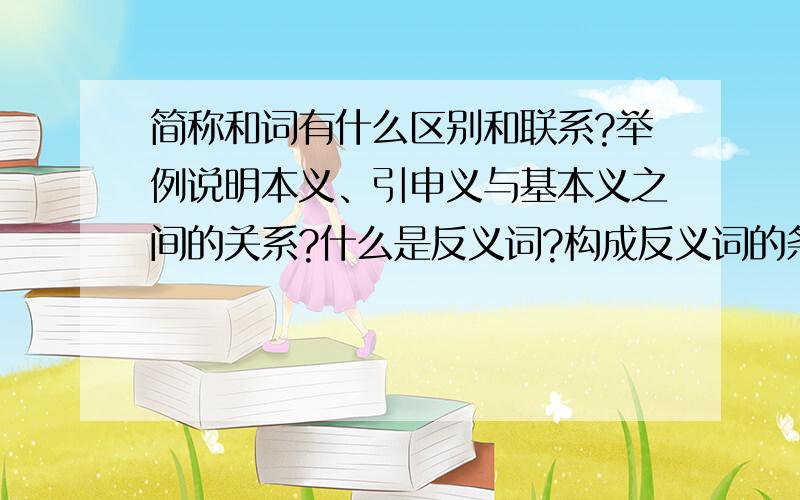 简称和词有什么区别和联系?举例说明本义、引申义与基本义之间的关系?什么是反义词?构成反义词的条件是