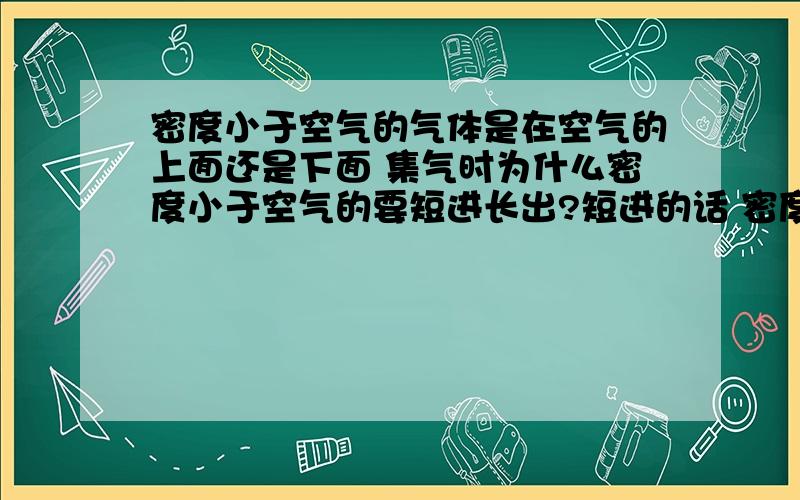 密度小于空气的气体是在空气的上面还是下面 集气时为什么密度小于空气的要短进长出?短进的话 密度小于空气不就浮在上面不可能在长的那管子出来了?