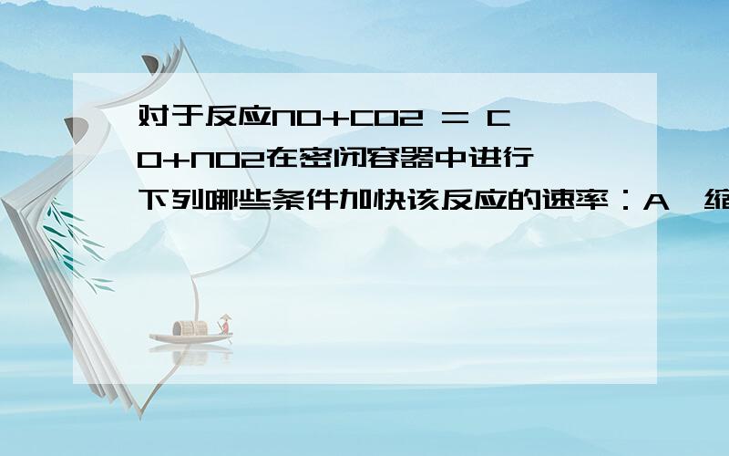 对于反应NO+CO2 = CO+NO2在密闭容器中进行,下列哪些条件加快该反应的速率：A、缩小体积是压强增大 B、体积不变冲入CO2是压强增大C、体积不变冲入He是压强增大 D、压强不变充入N2使体积增大