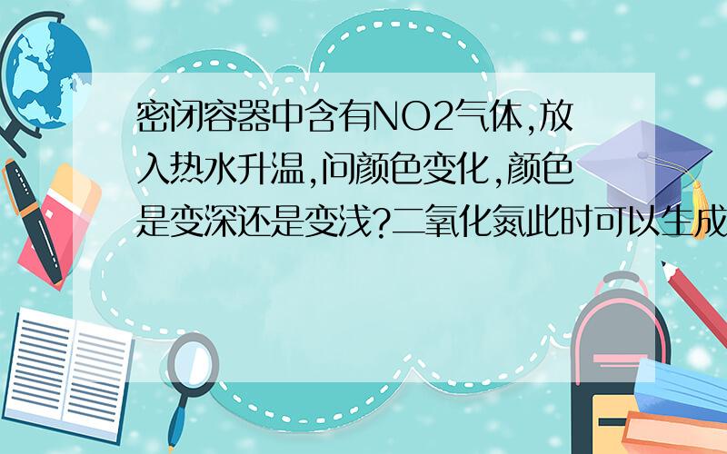 密闭容器中含有NO2气体,放入热水升温,问颜色变化,颜色是变深还是变浅?二氧化氮此时可以生成四氧化二氮,颜色变深,但同时二氧化氮分解为一氧化氮,又应该变浅,到底怎么回事啊?不好意思啊.