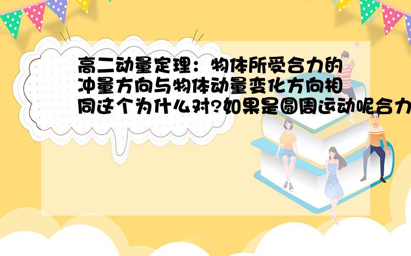 高二动量定理：物体所受合力的冲量方向与物体动量变化方向相同这个为什么对?如果是圆周运动呢合力方向是指向圆心的,所以其冲量也是指向圆心的?但是它的动量变化是与圆相切的呢,求祥