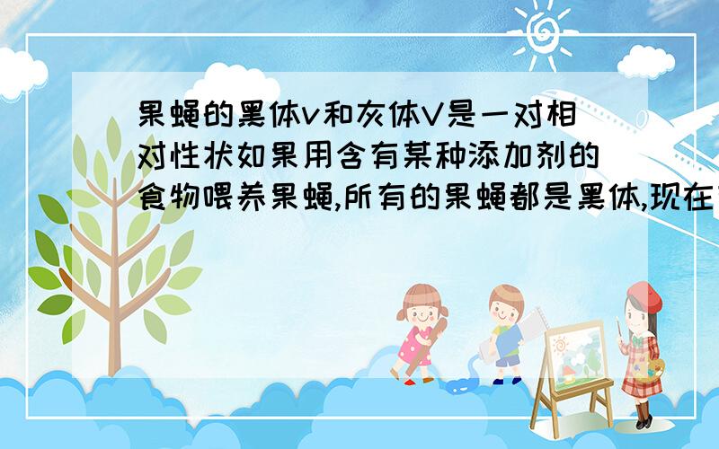 果蝇的黑体v和灰体V是一对相对性状如果用含有某种添加剂的食物喂养果蝇,所有的果蝇都是黑体,现在有一只用含有该种添加剂的食物喂养的黑体雄果蝇,请设计一个实验探究其遗传因子的组