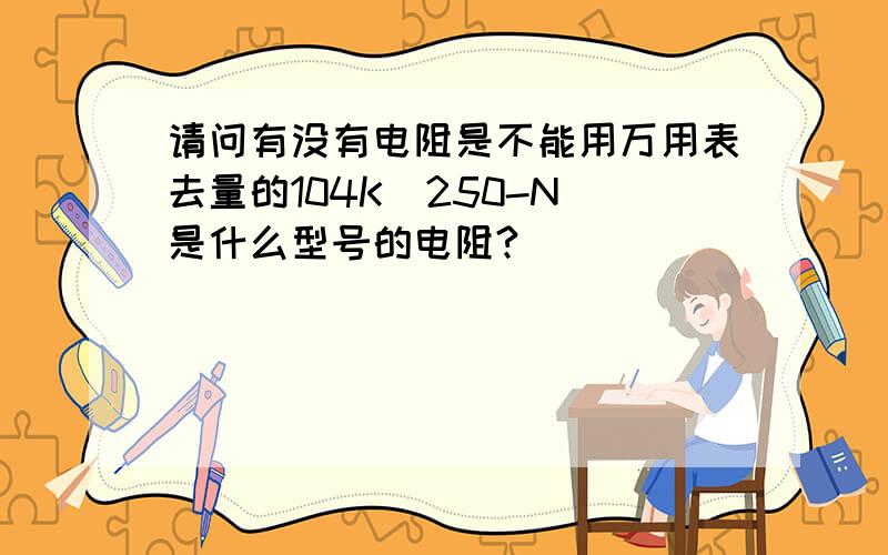 请问有没有电阻是不能用万用表去量的104K  250-N是什么型号的电阻?