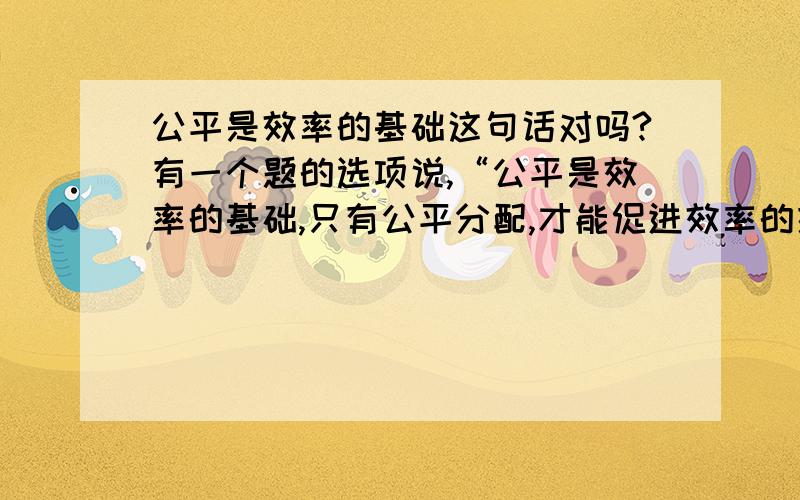 公平是效率的基础这句话对吗?有一个题的选项说,“公平是效率的基础,只有公平分配,才能促进效率的提高”.这个选项不选,我想知道不选的原因仅仅是它与题干无关,还是这句话本来就不对?