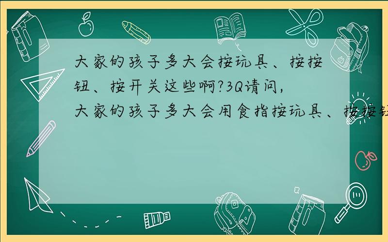 大家的孩子多大会按玩具、按按钮、按开关这些啊?3Q请问,大家的孩子多大会用食指按玩具、按按钮、按开关这些啊?我宝还不会,唉.给她个琴,她只会翻来覆去的玩,其他玩具也一样.抱到开关前