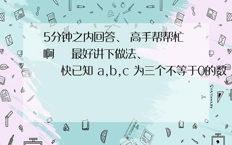 5分钟之内回答、 高手帮帮忙啊    最好讲下做法、      快已知 a,b,c 为三个不等于0的数 且满足abc>0, a+b+c