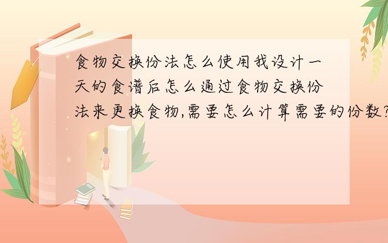 食物交换份法怎么使用我设计一天的食谱后怎么通过食物交换份法来更换食物,需要怎么计算需要的份数?能讲的详细些么