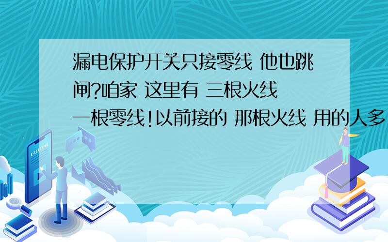 漏电保护开关只接零线 他也跳闸?咱家 这里有 三根火线 一根零线!以前接的 那根火线 用的人多.或许别的原因 测量电压只有180到200之间 所有现在换了根火线.以前的漏电开关 零线还是通过开