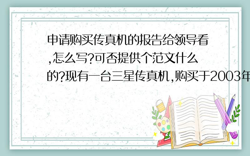 申请购买传真机的报告给领导看,怎么写?可否提供个范文什么的?现有一台三星传真机,购买于2003年,由于使用年限过长,使用比较频繁,最近一段时间频频出现传真无法正常接收的情况,给正常工