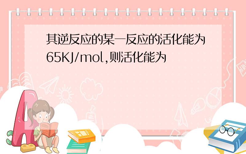 其逆反应的某一反应的活化能为65KJ/mol,则活化能为