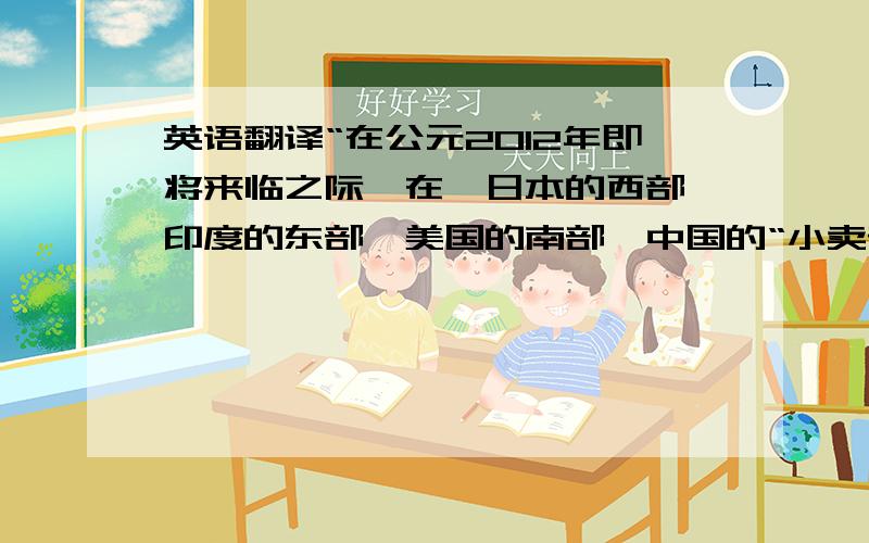 英语翻译“在公元2012年即将来临之际,在,日本的西部,印度的东部,美国的南部,中国的“小卖部”都在流传着这样的一个故事传说有这样一个天朝的国度,他们崇尚文人,尊重文化,写书的人富得