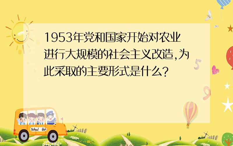 1953年党和国家开始对农业进行大规模的社会主义改造,为此采取的主要形式是什么?